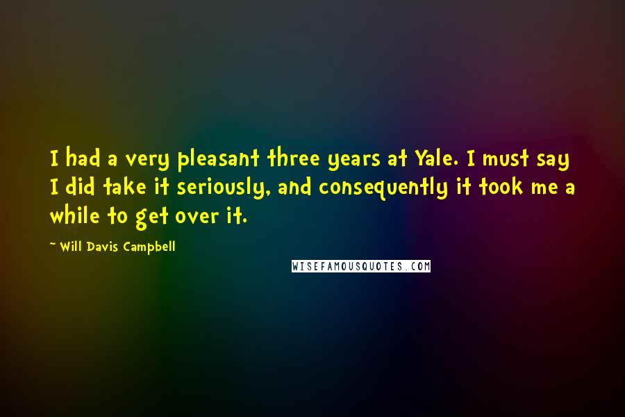 Will Davis Campbell quotes: I had a very pleasant three years at Yale. I must say I did take it seriously, and consequently it took me a while to get over it. Will Davis Campbell quotes: I had a very pleasant three years at Yale. I must say I did take it seriously, and consequently it took me a while to get over it.