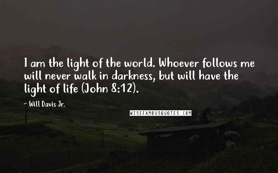 Will Davis Jr. quotes: I am the light of the world. Whoever follows me will never walk in darkness, but will have the light of life (John 8:12). Will Davis Jr. quotes: I am the light of the world. Whoever follows me will never walk in darkness, but will have the light of life (John 8:12).
