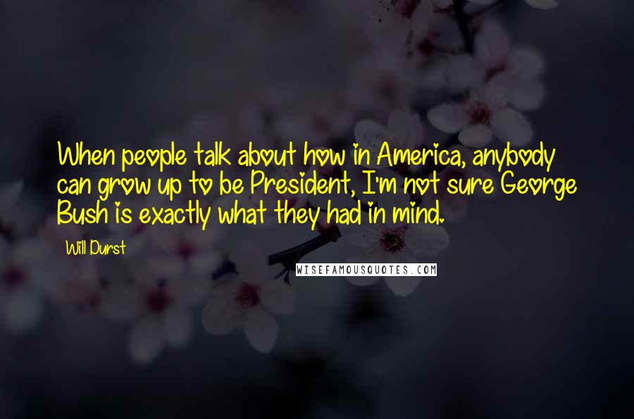 Will Durst quotes: When people talk about how in America, anybody can grow up to be President, I'm not sure George Bush is exactly what they had in mind.