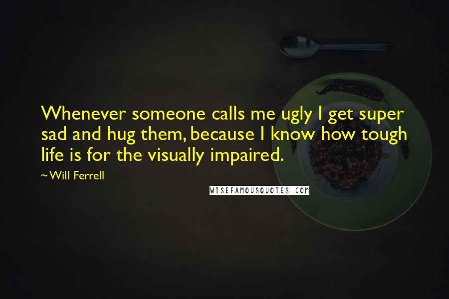 Will Ferrell quotes: Whenever someone calls me ugly I get super sad and hug them, because I know how tough life is for the visually impaired.