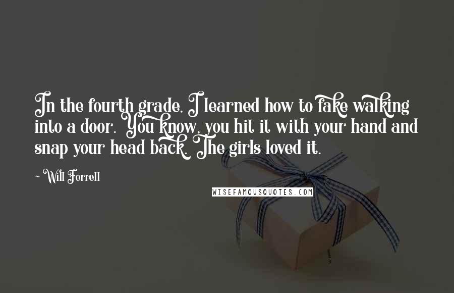 Will Ferrell quotes: In the fourth grade, I learned how to fake walking into a door. You know, you hit it with your hand and snap your head back. The girls loved it.