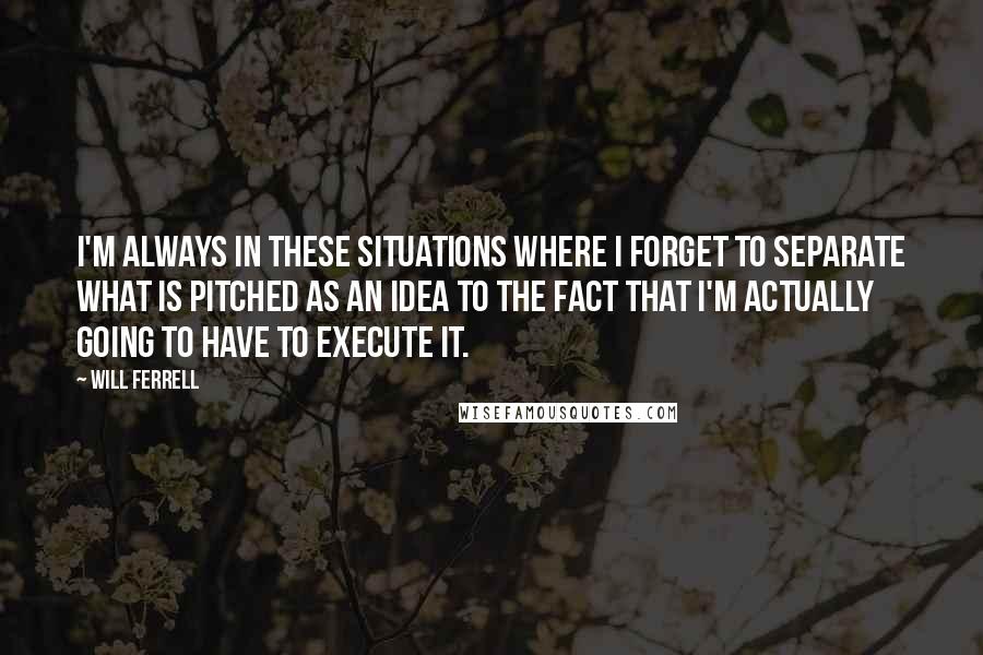 Will Ferrell quotes: I'm always in these situations where I forget to separate what is pitched as an idea to the fact that I'm actually going to have to execute it.