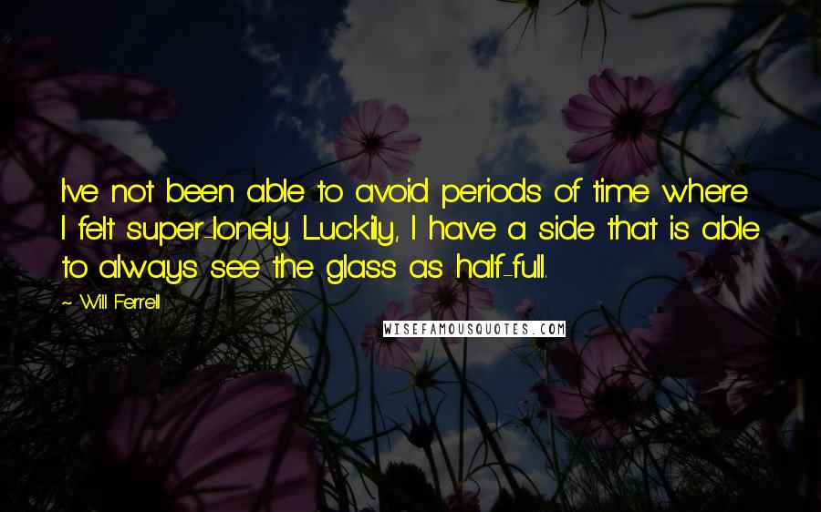 Will Ferrell quotes: I've not been able to avoid periods of time where I felt super-lonely. Luckily, I have a side that is able to always see the glass as half-full.