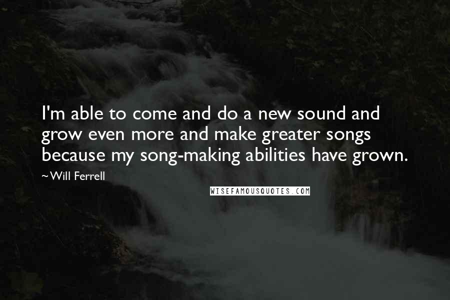 Will Ferrell quotes: I'm able to come and do a new sound and grow even more and make greater songs because my song-making abilities have grown.