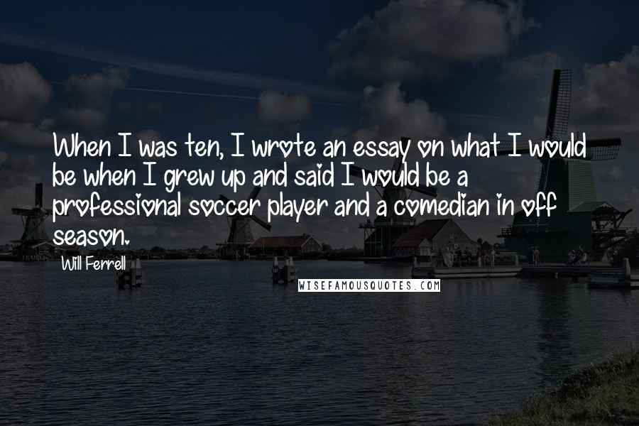 Will Ferrell quotes: When I was ten, I wrote an essay on what I would be when I grew up and said I would be a professional soccer player and a comedian in