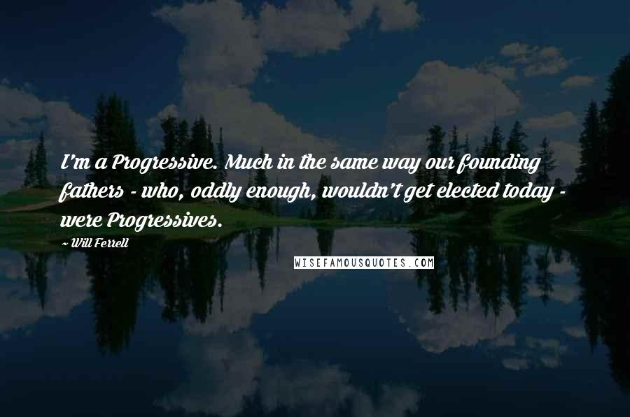 Will Ferrell quotes: I'm a Progressive. Much in the same way our founding fathers - who, oddly enough, wouldn't get elected today - were Progressives.