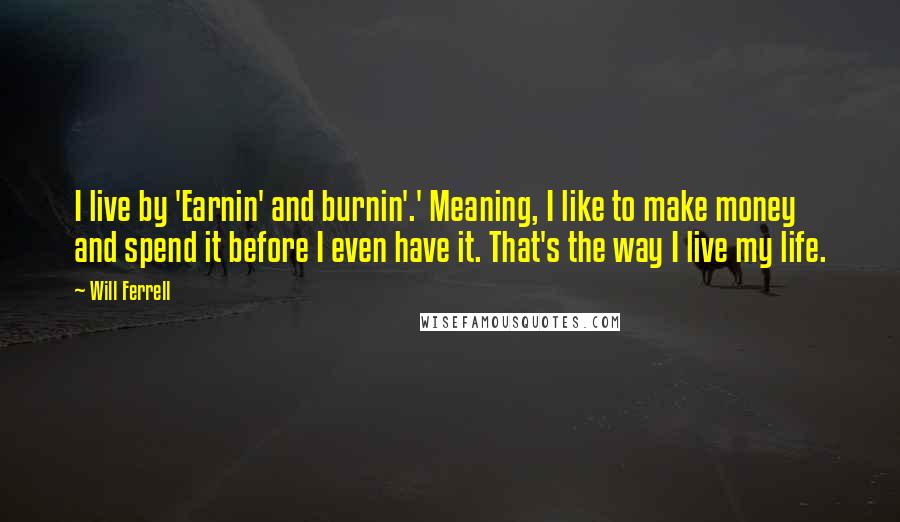 Will Ferrell quotes: I live by 'Earnin' and burnin'.' Meaning, I like to make money and spend it before I even have it. That's the way I live my life.