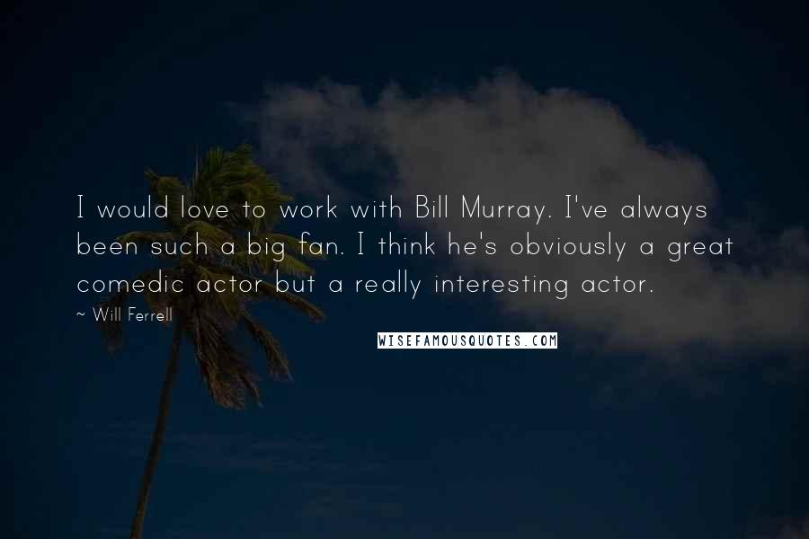 Will Ferrell quotes: I would love to work with Bill Murray. I've always been such a big fan. I think he's obviously a great comedic actor but a really interesting actor.