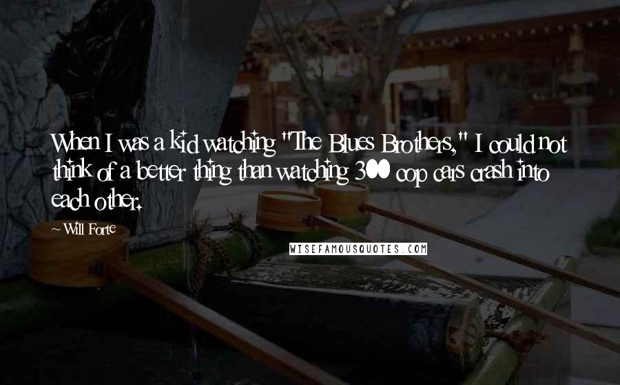 Will Forte quotes: When I was a kid watching "The Blues Brothers," I could not think of a better thing than watching 300 cop cars crash into each other.