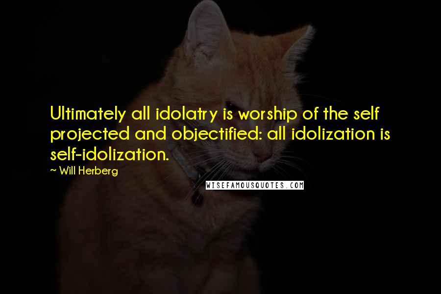 Will Herberg quotes: Ultimately all idolatry is worship of the self projected and objectified: all idolization is self-idolization.