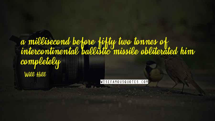 Will Hill quotes: a millisecond before fifty-two tonnes of intercontinental ballistic missile obliterated him completely. Will Hill quotes: a millisecond before fifty-two tonnes of intercontinental ballistic missile obliterated him completely.