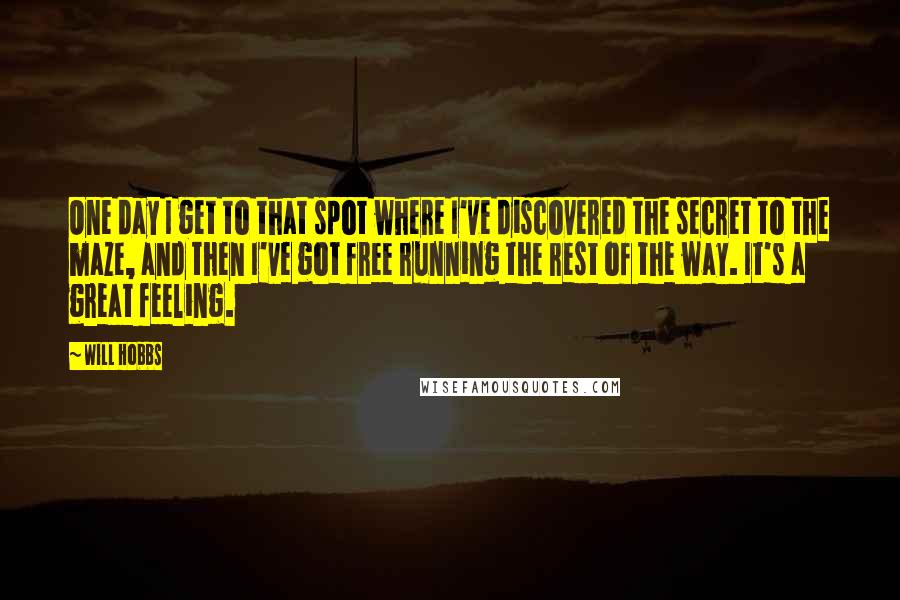 Will Hobbs quotes: One day I get to that spot where I've discovered the secret to the maze, and then I've got free running the rest of the way. It's a great feeling. Will Hobbs quotes: One day I get to that spot where I've discovered the secret to the maze, and then I've got free running the rest of the way. It's a great feeling.