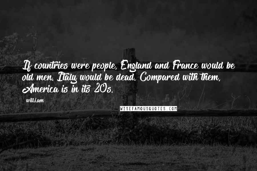 Will.i.am quotes: If countries were people, England and France would be old men. Italy would be dead. Compared with them, America is in its 20s.