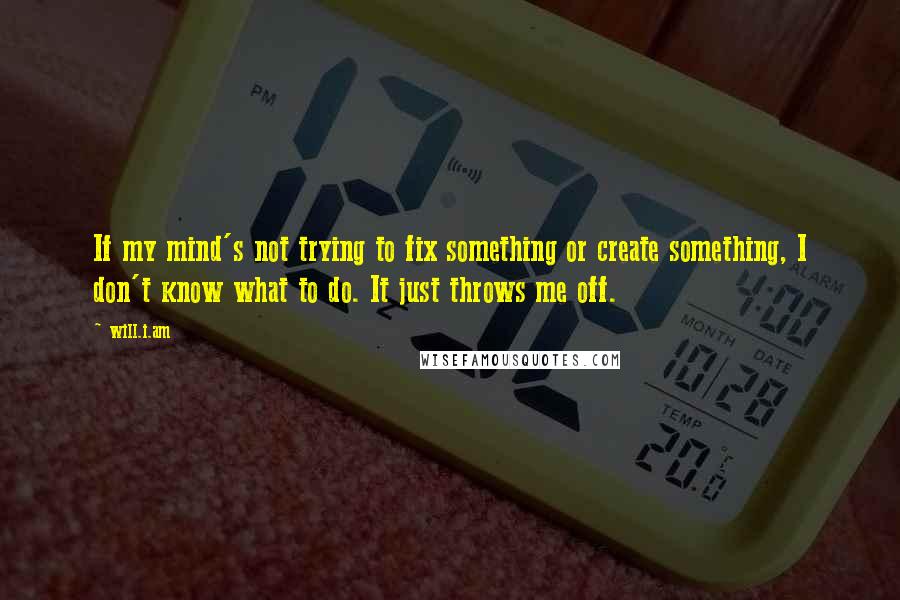 Will.i.am quotes: If my mind's not trying to fix something or create something, I don't know what to do. It just throws me off.