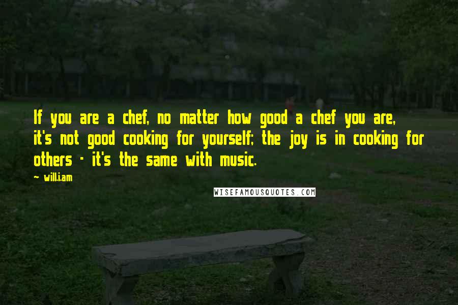 Will.i.am quotes: If you are a chef, no matter how good a chef you are, it's not good cooking for yourself; the joy is in cooking for others - it's the same