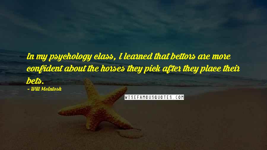 Will McIntosh quotes: In my psychology class, I learned that bettors are more confident about the horses they pick after they place their bets. Will McIntosh quotes: In my psychology class, I learned that bettors are more confident about the horses they pick after they place their bets.