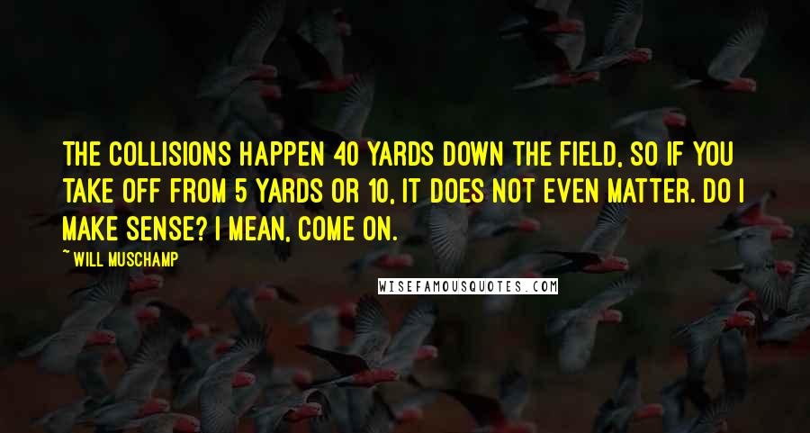 Will Muschamp quotes: The collisions happen 40 yards down the field, so if you take off from 5 yards or 10, it does not even matter. Do I make sense? I mean, come