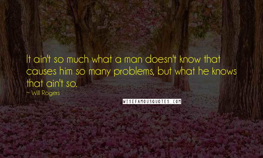 Will Rogers quotes: It ain't so much what a man doesn't know that causes him so many problems, but what he knows that ain't so. Will Rogers quotes: It ain't so much what a man doesn't know that causes him so many problems, but what he knows that ain't so.