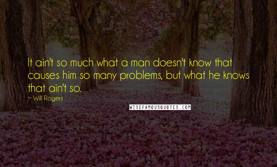 Will Rogers quotes: It ain't so much what a man doesn't know that causes him so many problems, but what he knows that ain't so.