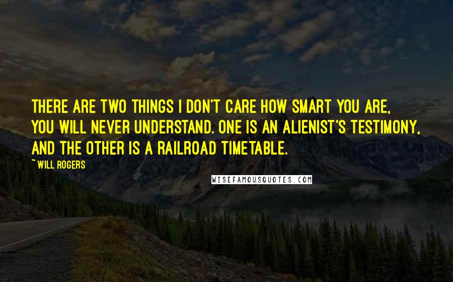 Will Rogers quotes: There are two things I don't care how smart you are, you will never understand. One is an alienist's testimony, and the other is a railroad timetable. Will Rogers quotes: There are two things I don't care how smart you are, you will never understand. One is an alienist's testimony, and the other is a railroad timetable.