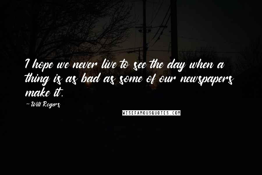 Will Rogers quotes: I hope we never live to see the day when a thing is as bad as some of our newspapers make it.