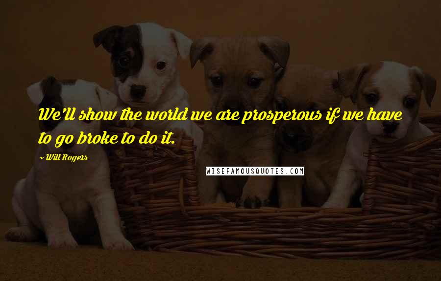 Will Rogers quotes: We'll show the world we are prosperous if we have to go broke to do it.