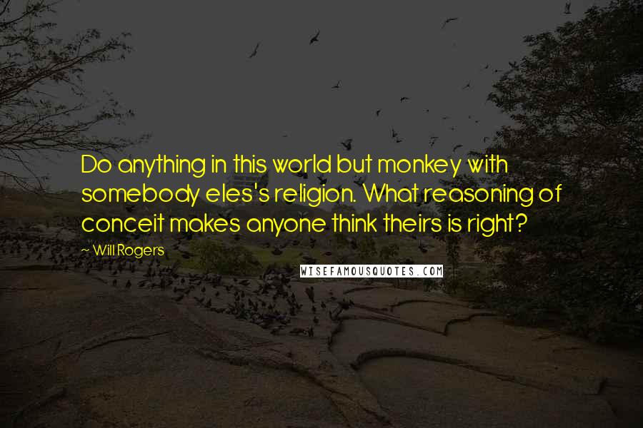 Will Rogers quotes: Do anything in this world but monkey with somebody eles's religion. What reasoning of conceit makes anyone think theirs is right? Will Rogers quotes: Do anything in this world but monkey with somebody eles's religion. What reasoning of conceit makes anyone think theirs is right?