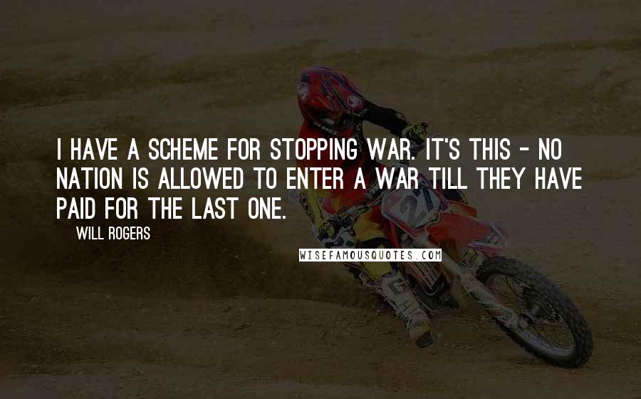 Will Rogers quotes: I have a scheme for stopping war. It's this - no nation is allowed to enter a war till they have paid for the last one. Will Rogers quotes: I have a scheme for stopping war. It's this - no nation is allowed to enter a war till they have paid for the last one.