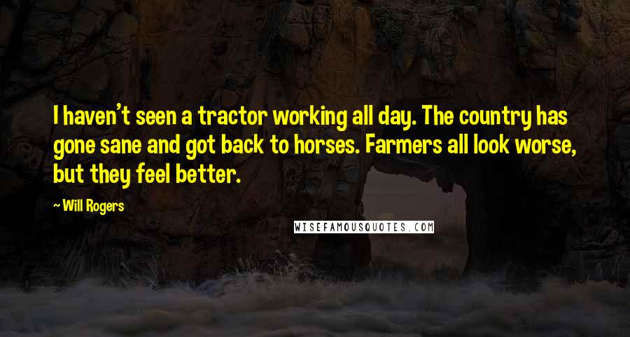 Will Rogers quotes: I haven't seen a tractor working all day. The country has gone sane and got back to horses. Farmers all look worse, but they feel better. Will Rogers quotes: I haven't seen a tractor working all day. The country has gone sane and got back to horses. Farmers all look worse, but they feel better.