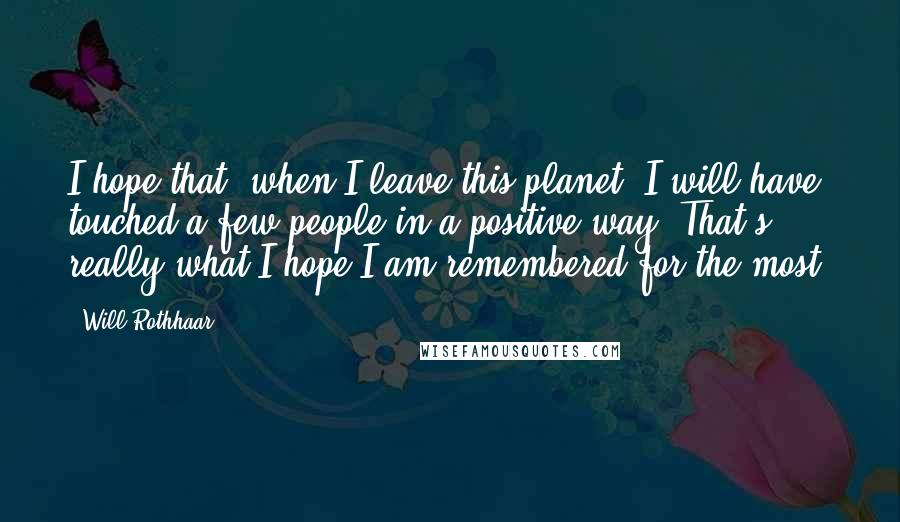 Will Rothhaar quotes: I hope that, when I leave this planet, I will have touched a few people in a positive way. That's really what I hope I am remembered for the most.