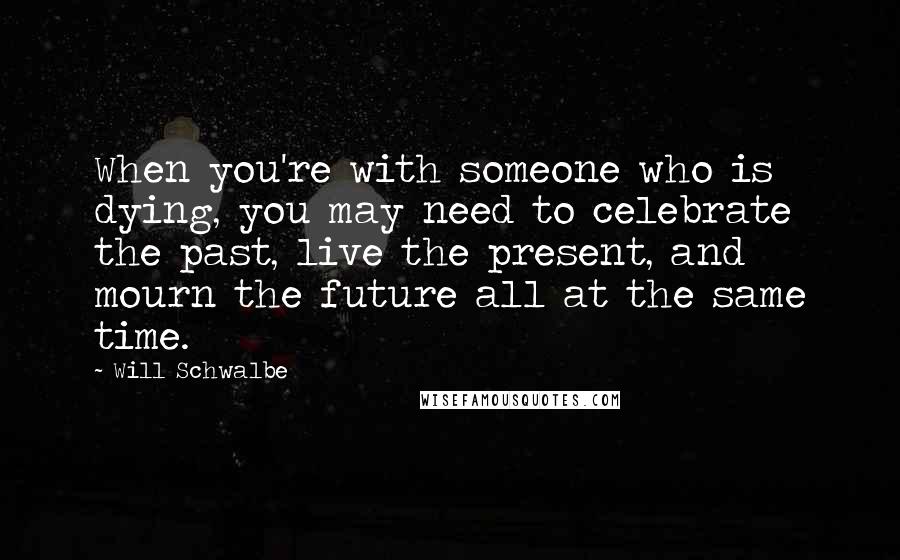 Will Schwalbe quotes: When you're with someone who is dying, you may need to celebrate the past, live the present, and mourn the future all at the same time.