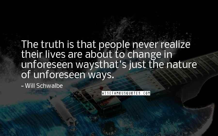 Will Schwalbe quotes: The truth is that people never realize their lives are about to change in unforeseen waysthat's just the nature of unforeseen ways. Will Schwalbe quotes: The truth is that people never realize their lives are about to change in unforeseen waysthat's just the nature of unforeseen ways.