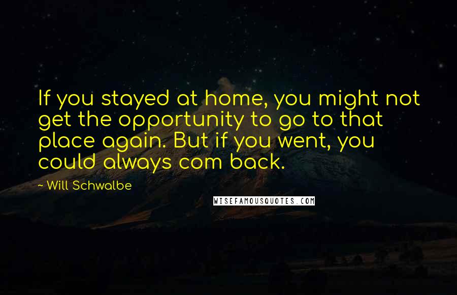 Will Schwalbe quotes: If you stayed at home, you might not get the opportunity to go to that place again. But if you went, you could always com back. Will Schwalbe quotes: If you stayed at home, you might not get the opportunity to go to that place again. But if you went, you could always com back.
