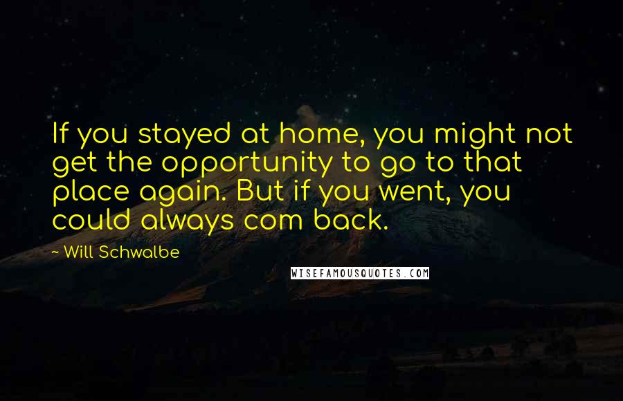 Will Schwalbe quotes: If you stayed at home, you might not get the opportunity to go to that place again. But if you went, you could always com back.