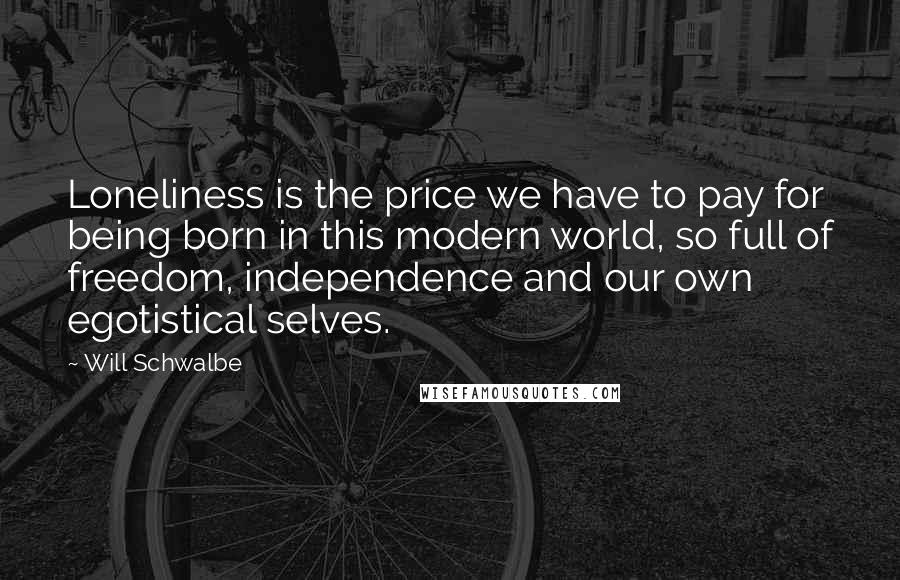 Will Schwalbe quotes: Loneliness is the price we have to pay for being born in this modern world, so full of freedom, independence and our own egotistical selves. Will Schwalbe quotes: Loneliness is the price we have to pay for being born in this modern world, so full of freedom, independence and our own egotistical selves.