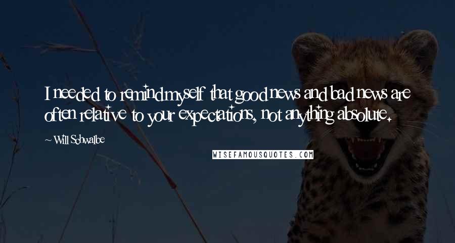Will Schwalbe quotes: I needed to remind myself that good news and bad news are often relative to your expectations, not anything absolute. Will Schwalbe quotes: I needed to remind myself that good news and bad news are often relative to your expectations, not anything absolute.