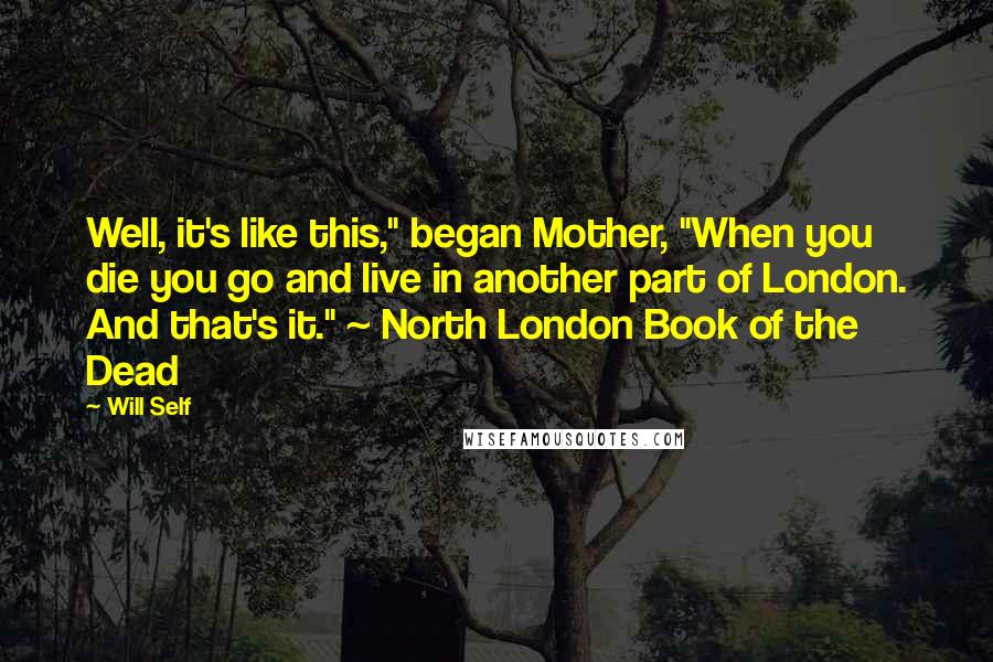 Will Self quotes: Well, it's like this," began Mother, "When you die you go and live in another part of London. And that's it." ~ North London Book of the Dead