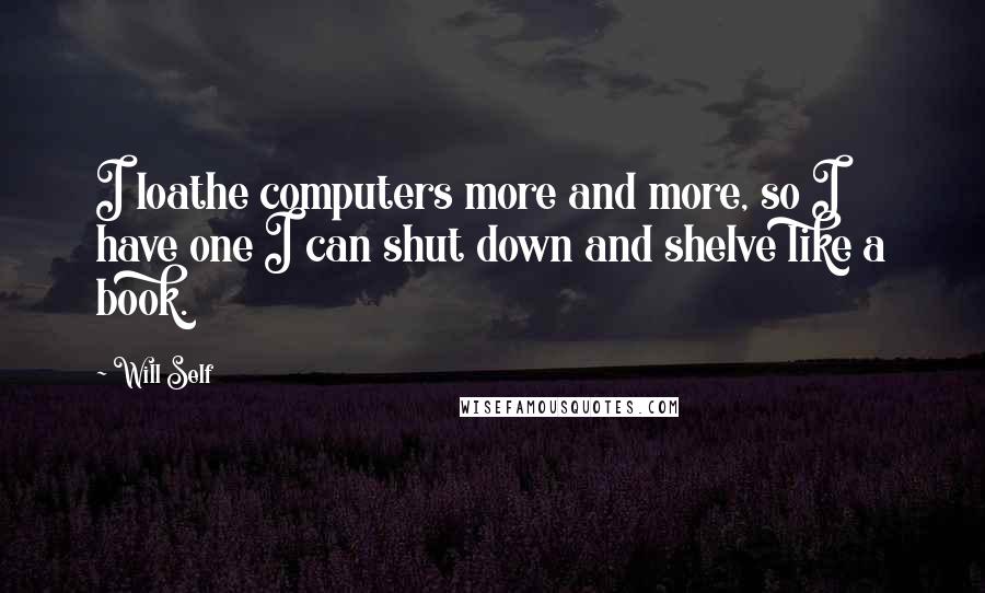 Will Self quotes: I loathe computers more and more, so I have one I can shut down and shelve like a book.