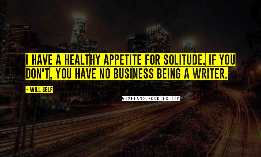 Will Self quotes: I have a healthy appetite for solitude. If you don't, you have no business being a writer.