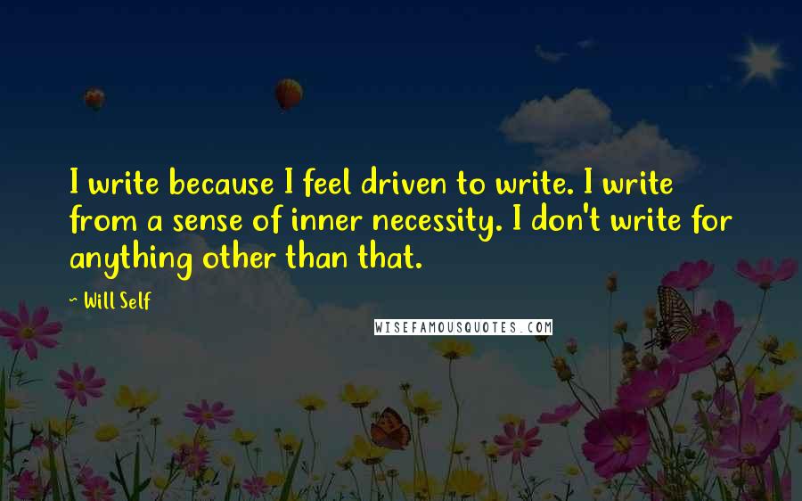 Will Self quotes: I write because I feel driven to write. I write from a sense of inner necessity. I don't write for anything other than that.