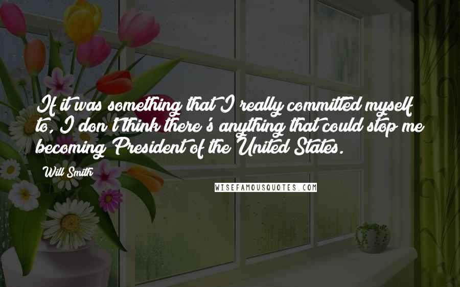 Will Smith quotes: If it was something that I really committed myself to, I don't think there's anything that could stop me becoming President of the United States. Will Smith quotes: If it was something that I really committed myself to, I don't think there's anything that could stop me becoming President of the United States.