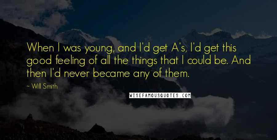 Will Smith quotes: When I was young, and I'd get A's, I'd get this good feeling of all the things that I could be. And then I'd never became any of them. Will Smith quotes: When I was young, and I'd get A's, I'd get this good feeling of all the things that I could be. And then I'd never became any of them.