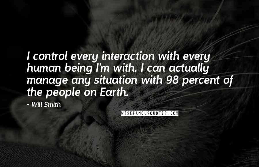 Will Smith quotes: I control every interaction with every human being I'm with. I can actually manage any situation with 98 percent of the people on Earth. Will Smith quotes: I control every interaction with every human being I'm with. I can actually manage any situation with 98 percent of the people on Earth.