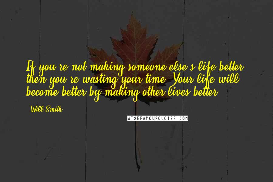 Will Smith quotes: If you're not making someone else's life better, then you're wasting your time. Your life will become better by making other lives better.