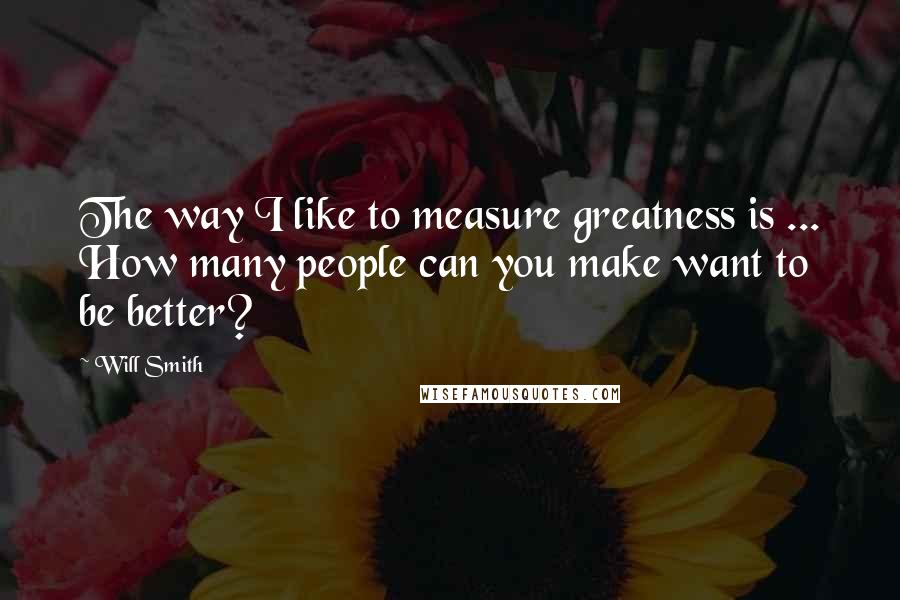 Will Smith quotes: The way I like to measure greatness is ... How many people can you make want to be better?