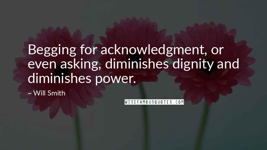 Will Smith quotes: Begging for acknowledgment, or even asking, diminishes dignity and diminishes power.