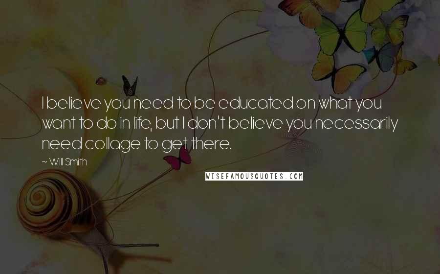 Will Smith quotes: I believe you need to be educated on what you want to do in life, but I don't believe you necessarily need collage to get there. Will Smith quotes: I believe you need to be educated on what you want to do in life, but I don't believe you necessarily need collage to get there.