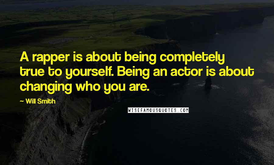 Will Smith quotes: A rapper is about being completely true to yourself. Being an actor is about changing who you are.