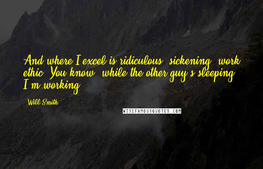 Will Smith quotes: And where I excel is ridiculous, sickening, work ethic. You know, while the other guy's sleeping? I'm working.