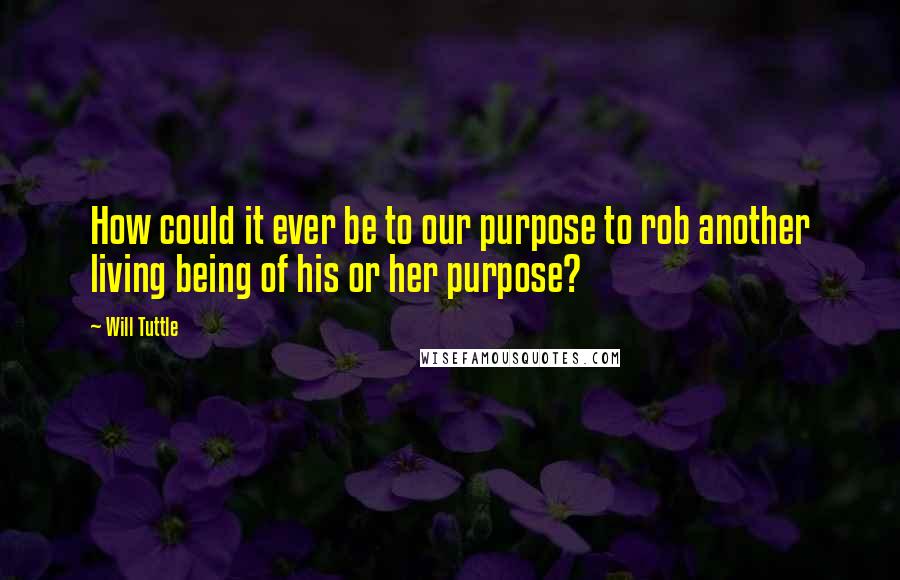 Will Tuttle quotes: How could it ever be to our purpose to rob another living being of his or her purpose?